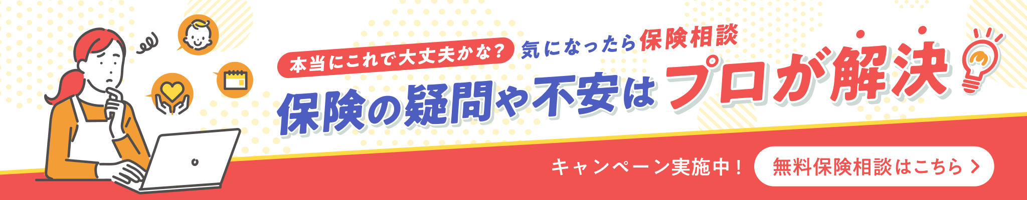 本当にこれで大丈夫かな？気になったら保険相談　保険の疑問や不安はプロが解決　キャンペーン実施中！無料保険相談はこちら
